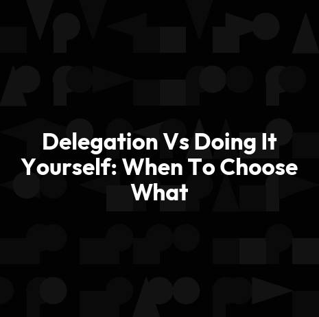Delegation Vs Doing It Yourself: When To Choose What