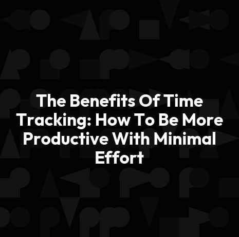 The Benefits Of Time Tracking: How To Be More Productive With Minimal Effort