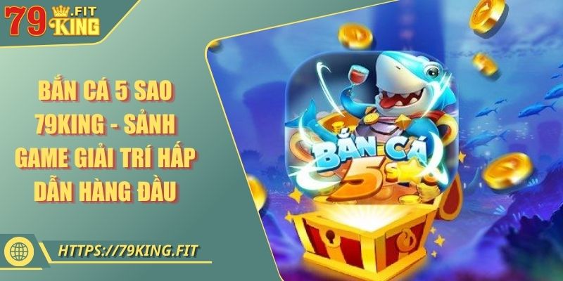 Bắn Cá 5 Sao 79KING - Sảnh Game Giải Trí Hấp Dẫn Hàng Đầu